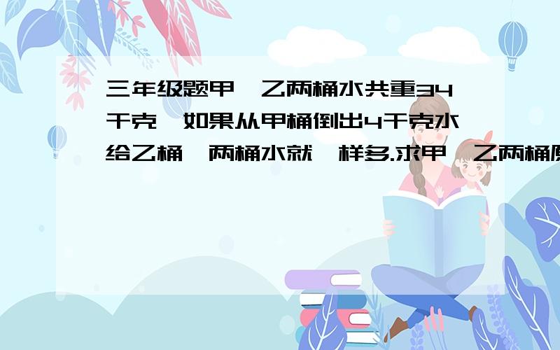 三年级题甲、乙两桶水共重34干克,如果从甲桶倒出4干克水给乙桶,两桶水就一样多.求甲,乙两桶原来各有...三年级题甲、乙两桶水共重34干克,如果从甲桶倒出4干克水给乙桶,两桶水就一样多.求