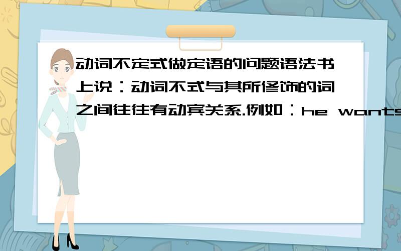 动词不定式做定语的问题语法书上说：动词不式与其所修饰的词之间往往有动宾关系.例如：he wants water to drink.drink与water是有动宾关系.但这个例子：the man to help you is Mr.smith.这里help 和man似乎