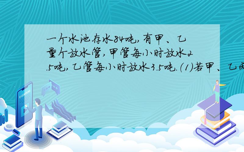 一个水池存水84吨,有甲、乙量个放水管,甲管每小时放水2.5吨,乙管每小时放水3.5吨.（1)若甲、乙两管同时开,则几小时可把水池中的睡放完?（2)若先开甲管,两小时24分后再开乙管,则甲管开后几