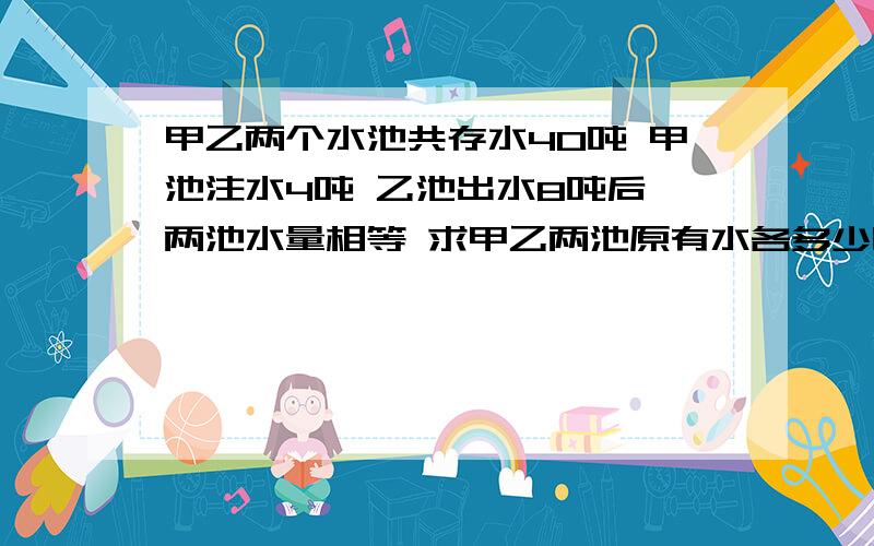 甲乙两个水池共存水40吨 甲池注水4吨 乙池出水8吨后 两池水量相等 求甲乙两池原有水各多少吨