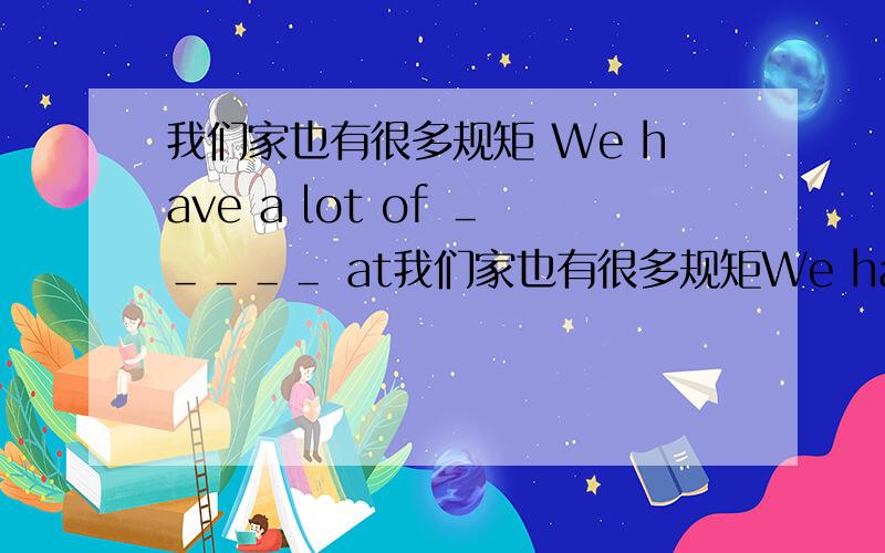 我们家也有很多规矩 We have a lot of ＿＿＿＿＿ at我们家也有很多规矩We have a lot of ＿＿＿＿＿ at our hourse ＿＿＿＿＿＿ ＿＿＿＿＿＿＿ 空空里填什么啊?