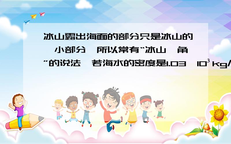 冰山露出海面的部分只是冰山的一小部分,所以常有“冰山一角”的说法,若海水的密度是1.03×10³kg/m³,冰的密度是0.9×10³kg/m³,则冰山露出海面的体积是总体积的几分之几?