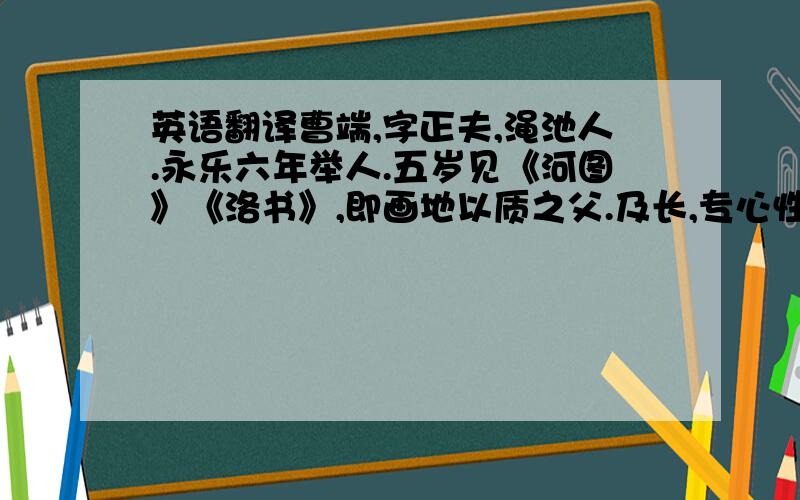 英语翻译曹端,字正夫,渑池人.永乐六年举人.五岁见《河图》《洛书》,即画地以质之父.及长,专心性理.其学务躬行实践,而以静存为要.读宋儒《太极图》《通书》《西铭》,叹曰：“道在是矣.