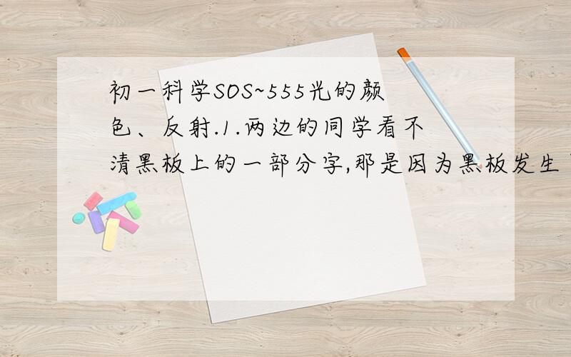 初一科学SOS~555光的颜色、反射.1.两边的同学看不清黑板上的一部分字,那是因为黑板发生了（ ）反射.2.阳光下盛开着一朵鲜红的月季花,你看到的月季花之所以是红色的,是因为（ ）.带蓝眼镜