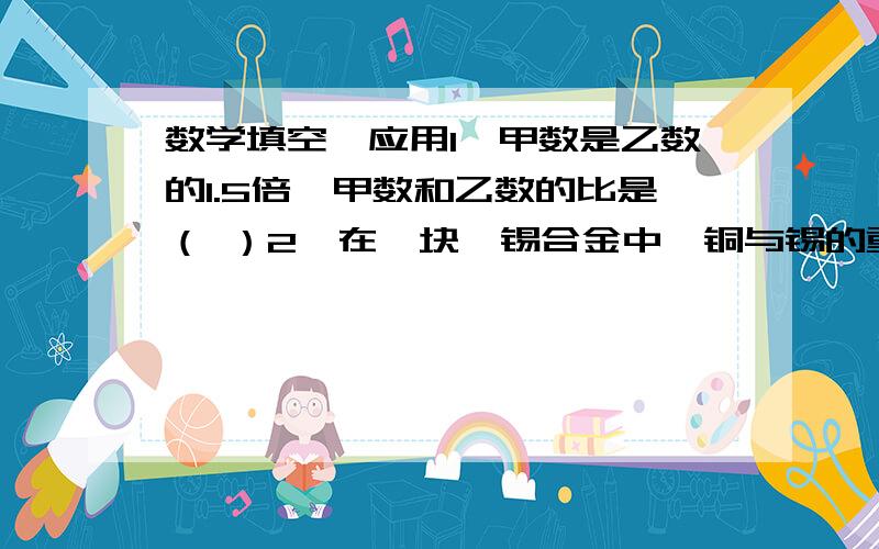 数学填空、应用1、甲数是乙数的1.5倍,甲数和乙数的比是（ ）2、在一块酮锡合金中,铜与锡的重量比是5：3.已知铜重400g,求这块合金中锡的重量.3、一辆汽车从A城开往B城,每小时行驶54km,5小时