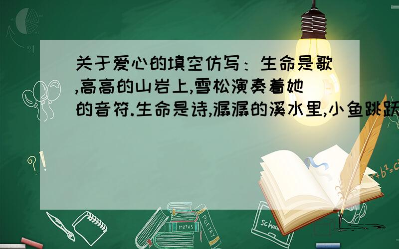 关于爱心的填空仿写：生命是歌,高高的山岩上,雪松演奏着她的音符.生命是诗,潺潺的溪水里,小鱼跳跃出他的平仄.