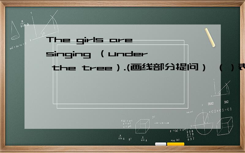 The girls are singing （under the tree）.(画线部分提问） （）表示横线）