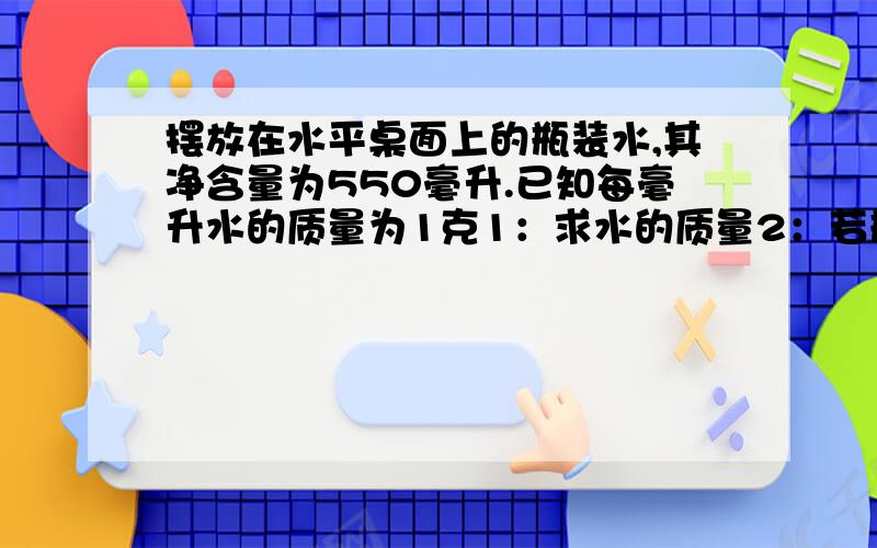 摆放在水平桌面上的瓶装水,其净含量为550毫升.已知每毫升水的质量为1克1：求水的质量2：若瓶底与桌面接触面积为2平方厘米.空瓶对桌面的压强为250帕,求空瓶质量