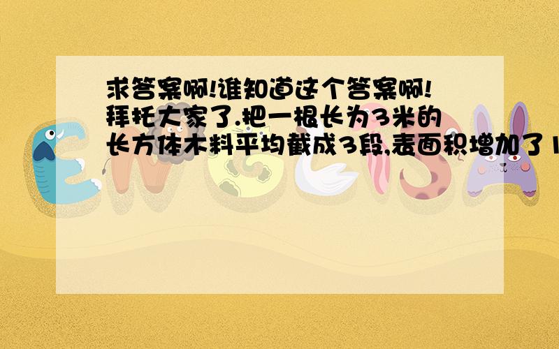 求答案啊!谁知道这个答案啊!拜托大家了.把一根长为3米的长方体木料平均截成3段,表面积增加了100平方分米.问：原木料的体积是多少立方分米?