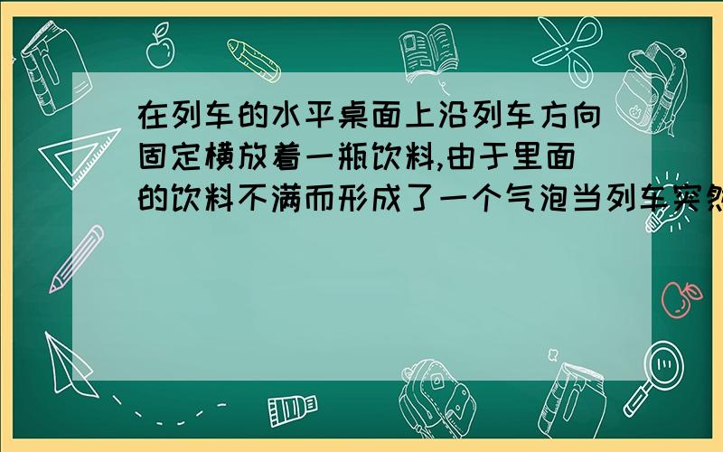 在列车的水平桌面上沿列车方向固定横放着一瓶饮料,由于里面的饮料不满而形成了一个气泡当列车突然向右开动时,这个气泡将那么气泡将,请详细点