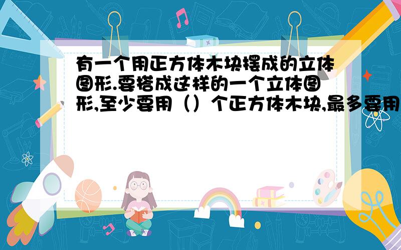 有一个用正方体木块摆成的立体图形.要搭成这样的一个立体图形,至少要用（）个正方体木块,最多要用（）个正方体木块.