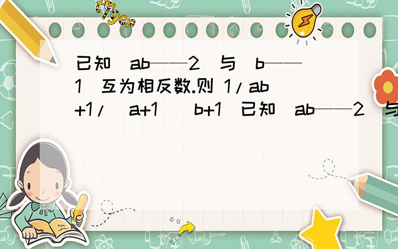 已知｜ab——2｜与｜b——1｜互为相反数.则 1/ab+1/（a+1）（b+1)已知｜ab——2｜与｜b——1｜互为相反数.则 1/ab+1/（a+1）（b+1)+1/（a+2）（b+2）+…+1/（a+2011）（b+2011）的值为?（值为数.而不是字