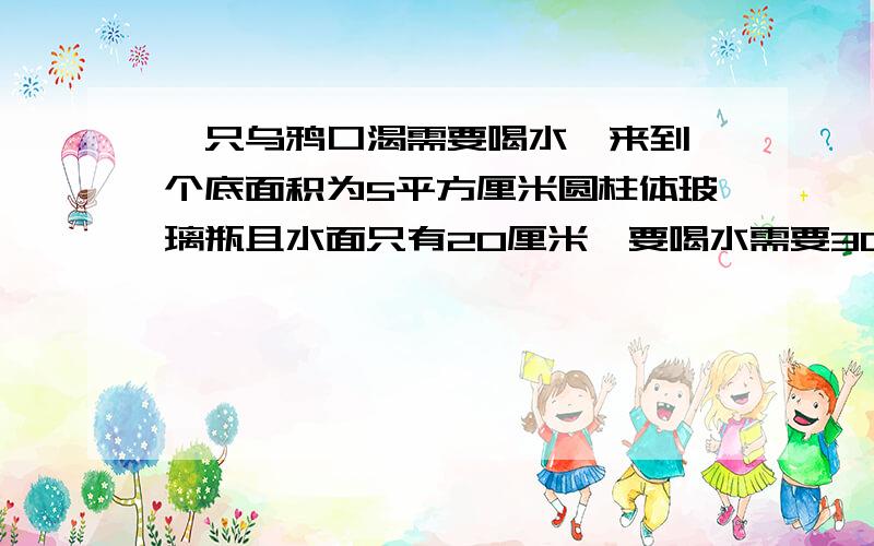 一只乌鸦口渴需要喝水,来到一个底面积为5平方厘米圆柱体玻璃瓶且水面只有20厘米,要喝水需要30厘米高的水面,玻璃杯旁有堆石头,每块7.5克,每1立方厘米重5克,问需要多少石头乌鸦才能喝到水