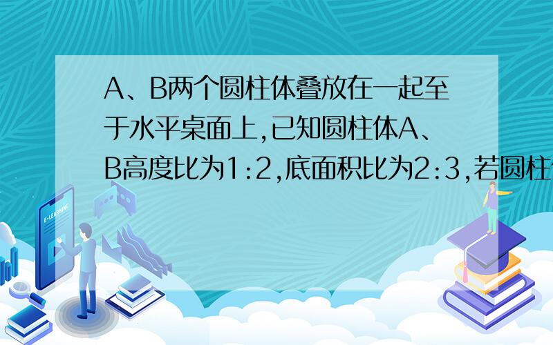 A、B两个圆柱体叠放在一起至于水平桌面上,已知圆柱体A、B高度比为1:2,底面积比为2:3,若圆柱体A对圆柱体（接上文）的压强与圆柱体B对桌面的压强相等,则这两个圆柱体的密度比为多少?其中A