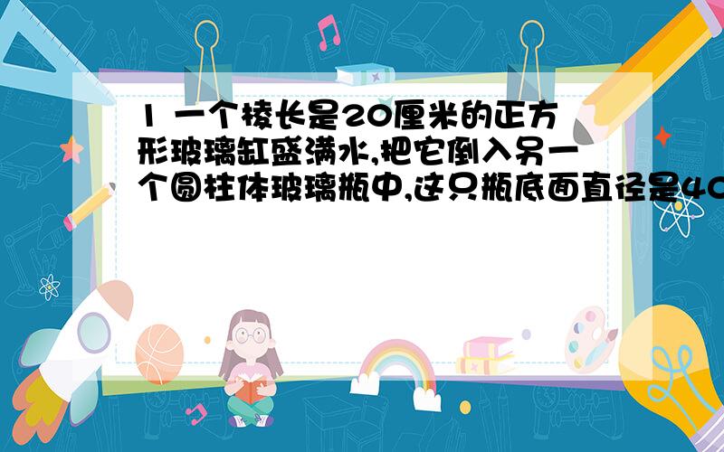 1 一个棱长是20厘米的正方形玻璃缸盛满水,把它倒入另一个圆柱体玻璃瓶中,这只瓶底面直径是40厘米,高25厘米,瓶中的水有几厘米深?用方程解 得数保留一位小数