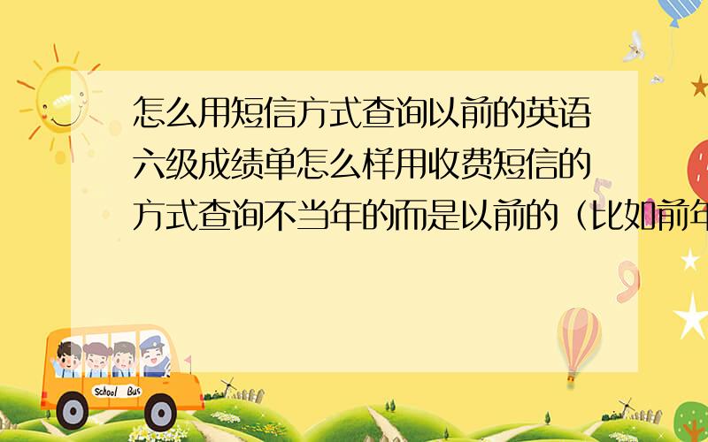 怎么用短信方式查询以前的英语六级成绩单怎么样用收费短信的方式查询不当年的而是以前的（比如前年的）全国大学英语四六级考试的成绩单，请知道的热心朋友帮帮我的忙！