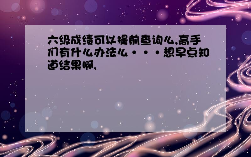 六级成绩可以提前查询么,高手们有什么办法么···想早点知道结果啊,