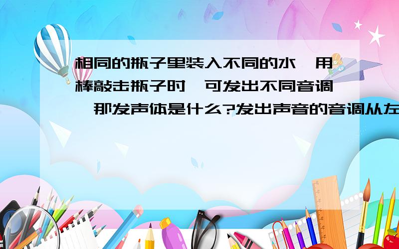 相同的瓶子里装入不同的水,用棒敲击瓶子时,可发出不同音调,那发声体是什么?发出声音的音调从左至右是水的高度从左至右为——越来越多