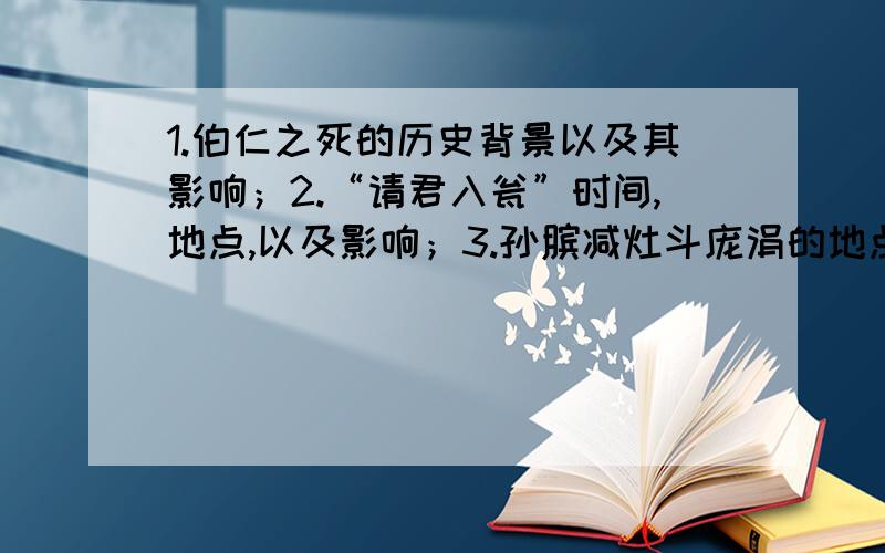 1.伯仁之死的历史背景以及其影响；2.“请君入瓮”时间,地点,以及影响；3.孙膑减灶斗庞涓的地点,以及影响；4.蔡伦造纸的地点；5.立木取信的故事背景；注：影响意思是写出此事件对当时历