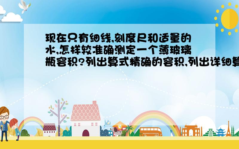 现在只有细线,刻度尺和适量的水,怎样较准确测定一个薄玻璃瓶容积?列出算式精确的容积,列出详细算式