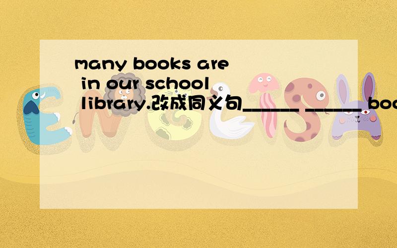 many books are in our school library.改成同义句______ ______ books are in our school library.