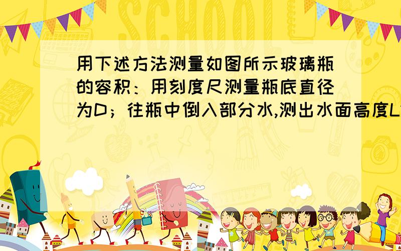 用下述方法测量如图所示玻璃瓶的容积：用刻度尺测量瓶底直径为D；往瓶中倒入部分水,测出水面高度L1,堵住瓶口,将瓶倒置后测出水面与瓶底的距离L2,由此得出容积V约为多少?请写出计算过