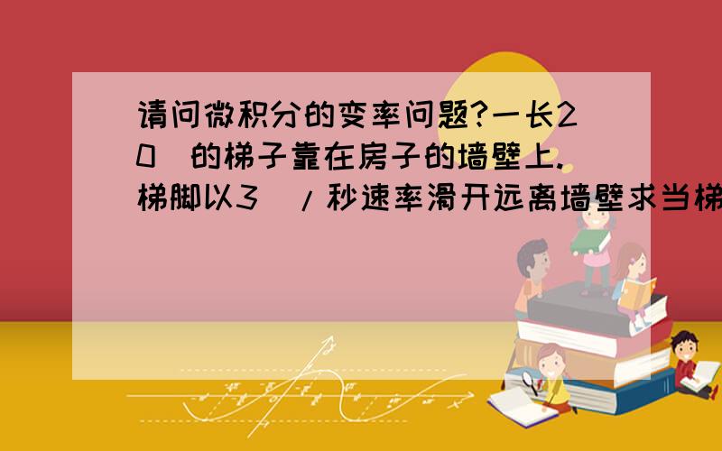 请问微积分的变率问题?一长20呎的梯子靠在房子的墙壁上.梯脚以3呎/秒速率滑开远离墙壁求当梯脚距离墙壁16呎时,梯脚与地面夹脚的变率为何?