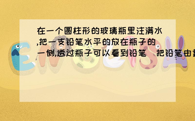 在一个圆柱形的玻璃瓶里注满水,把一支铅笔水平的放在瓶子的一侧,透过瓶子可以看到铅笔．把铅笔由靠近瓶子的位置逐渐远离瓶子,透过透镜会看到铅笔尖逐渐变长,到达某一位置时,铅笔尖