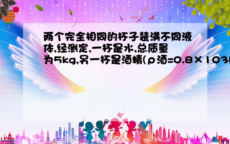 两个完全相同的杯子装满不同液体,经测定,一杯是水,总质量为5kg,另一杯是酒精(ρ酒=0.8×103kg/m3),A.杯子的质量为0.5kg B.杯子的质量为1kgC.杯子的质量为0.8g D.杯子的质量为2kg两个完全相同的杯子