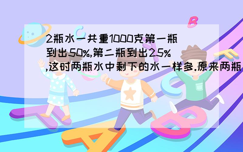 2瓶水一共重1000克第一瓶到出50%,第二瓶到出25%,这时两瓶水中剩下的水一样多.原来两瓶水各重多少?