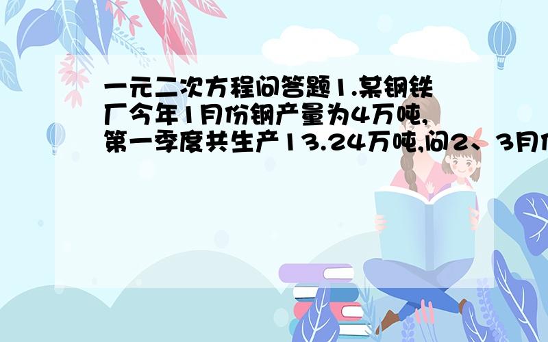 一元二次方程问答题1.某钢铁厂今年1月份钢产量为4万吨,第一季度共生产13.24万吨,问2、3月份平均每月的增长率是多少?2.某商店4月份销售额为50万元,第二季度的总销售额为182万元,求每月平均