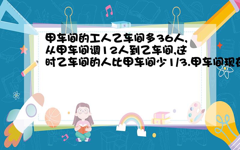 甲车间的工人乙车间多36人,从甲车间调12人到乙车间,这时乙车间的人比甲车间少1/3.甲车间现在有多少人?