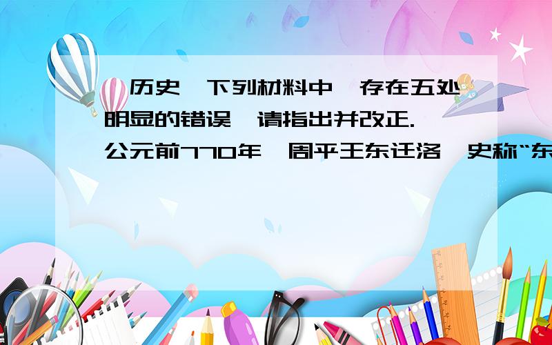 【历史】下列材料中,存在五处明显的错误,请指出并改正.}公元前770年,周平王东迁洛,史称“东周”.东周分为西周和战国两个时期.春秋时期,诸侯不再听从天子的命令,天子反而依附于强大的诸