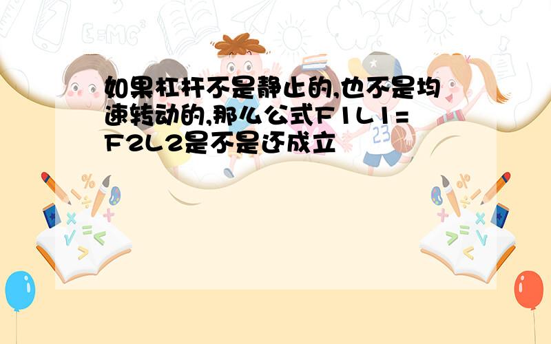 如果杠杆不是静止的,也不是均速转动的,那么公式F1L1=F2L2是不是还成立