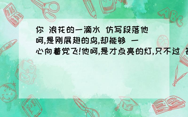 你 浪花的一滴水 仿写段落他呵,是刚展翅的鸟,却能够 一心向着党飞!他呵,是才点亮的灯,只不过 每一分光都没浪费!他呵,是刚敲响的鼓,却能把 每一声都化成雷!呵雷锋!你,《国际歌》里的一个