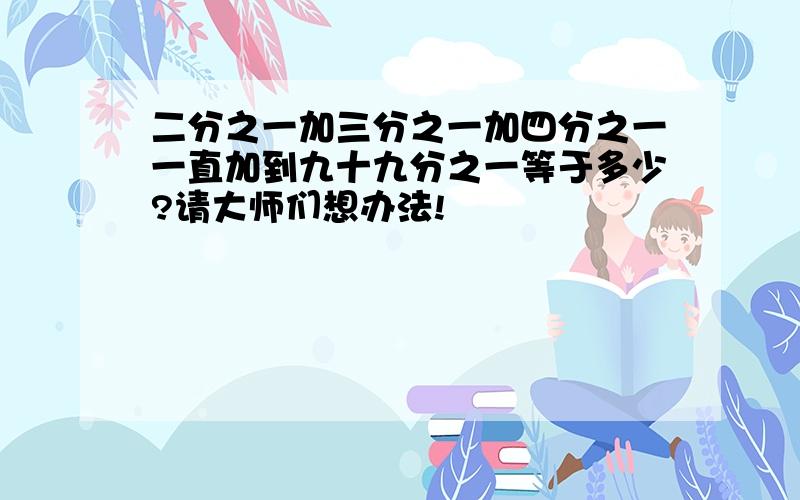 二分之一加三分之一加四分之一一直加到九十九分之一等于多少?请大师们想办法!