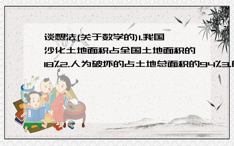 谈想法(关于数学的)1.我国沙化土地面积占全国土地面积的18%2.人为破坏的占土地总面积的94%3.自然退化的占土地总面积的6%看完这些信息,你有什么想法?