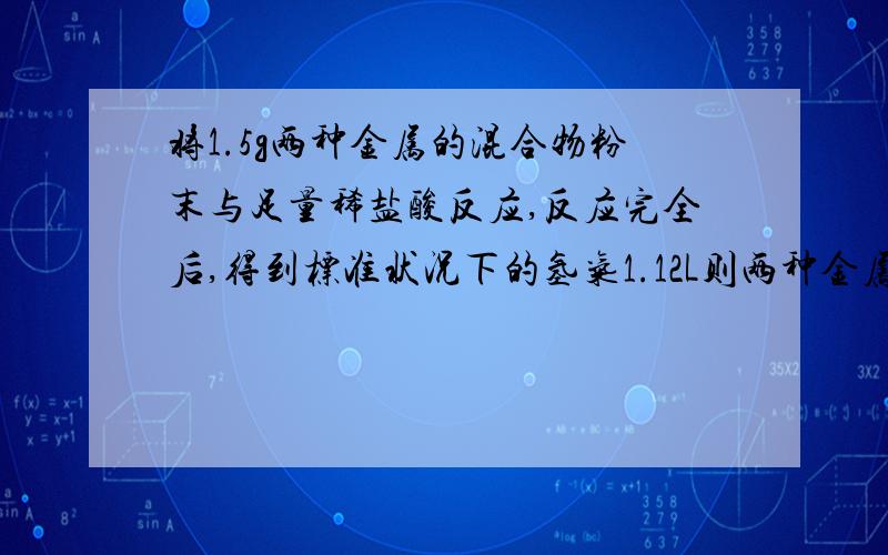 将1.5g两种金属的混合物粉末与足量稀盐酸反应,反应完全后,得到标准状况下的氢气1.12L则两种金属可能是A：Mg和CuB:Zn和CuC:Al和FeD:Mg和Al