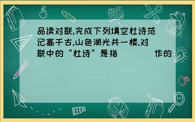 品读对联,完成下列填空杜诗范记高千古,山色湖光共一楼.对联中的“杜诗”是指____作的_____；“范记”是指_____作的_____； “一楼”指位于_____省的______楼.