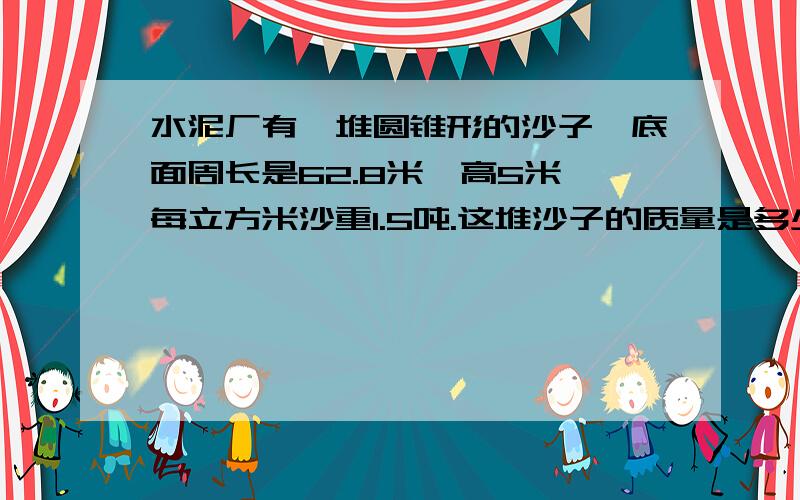 水泥厂有一堆圆锥形的沙子,底面周长是62.8米,高5米,每立方米沙重1.5吨.这堆沙子的质量是多少吨写过程,公式,六年级题