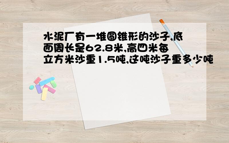 水泥厂有一堆圆锥形的沙子,底面周长是62.8米,高四米每立方米沙重1.5吨,这吨沙子重多少吨