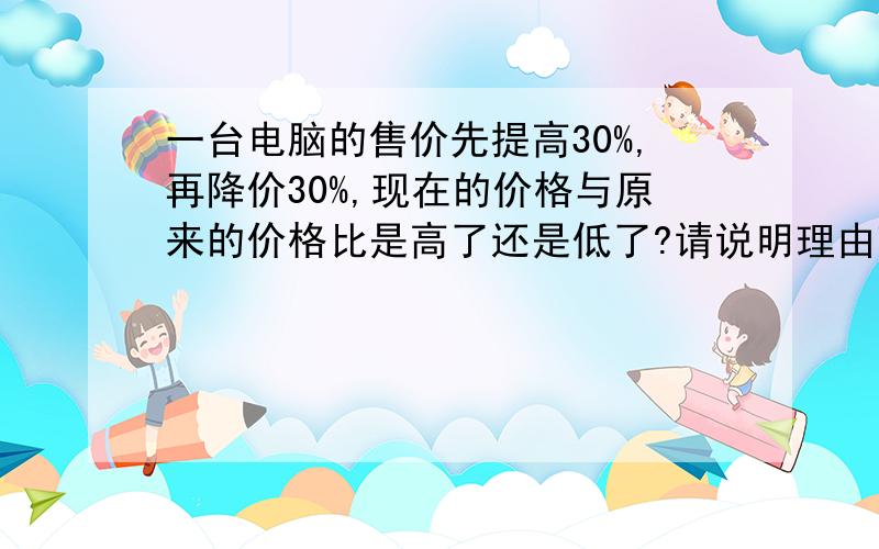 一台电脑的售价先提高30%,再降价30%,现在的价格与原来的价格比是高了还是低了?请说明理由理由啊,主要是理由