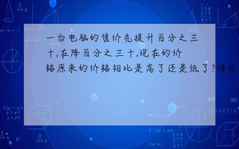 一台电脑的售价先提升百分之三十,在降百分之三十,现在的价格原来的价格相比是高了还是低了?请说明理由