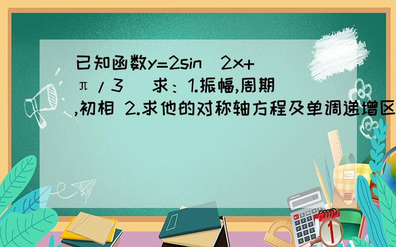 已知函数y=2sin(2x+π/3) 求：1.振幅,周期,初相 2.求他的对称轴方程及单调递增区间