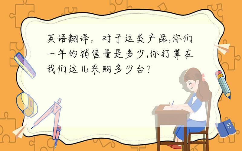 英语翻译：对于这类产品,你们一年的销售量是多少,你打算在我们这儿采购多少台?