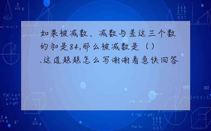 如果被减数、减数与差这三个数的和是84,那么被减数是（）.这道题题怎么写谢谢着急快回答