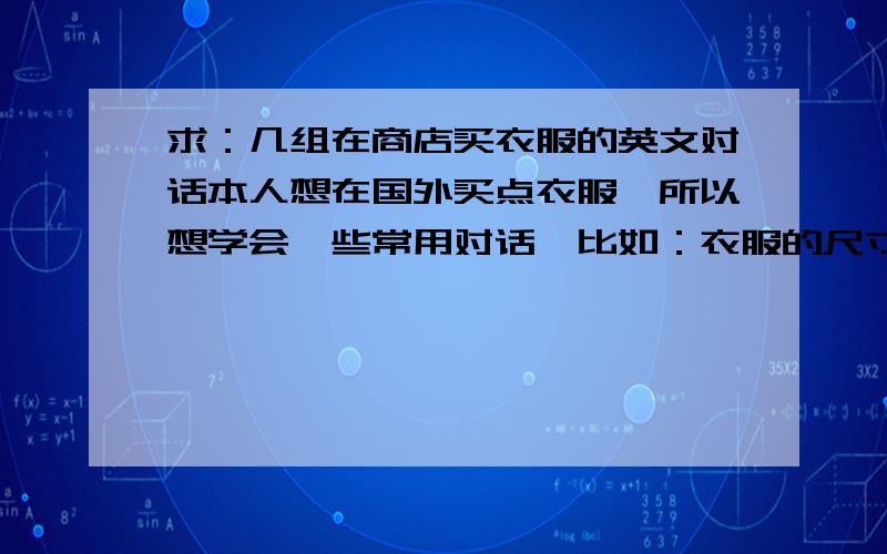 求：几组在商店买衣服的英文对话本人想在国外买点衣服,所以想学会一些常用对话,比如：衣服的尺寸,喜欢的样式等