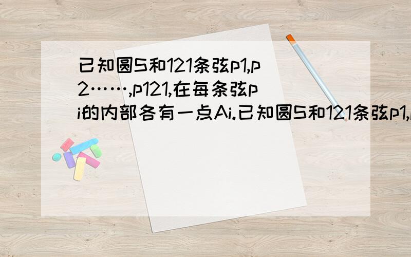 已知圆S和121条弦p1,p2……,p121,在每条弦pi的内部各有一点Ai.已知圆S和121条弦p1,p2……,p121,在每条弦pi的内部各有一点Ai,证明：在圆周上存在一点X,使得至少有29个不同的下标i,满足AiX与pi的夹角