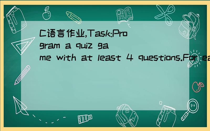 C语言作业,Task:Program a quiz game with at least 4 questions.For each question,provide 4 alternative answers - 3 wrong answers and 1 correct answer.The computer has to check if the player has chosen a correct or a wrong answer.It should give dire