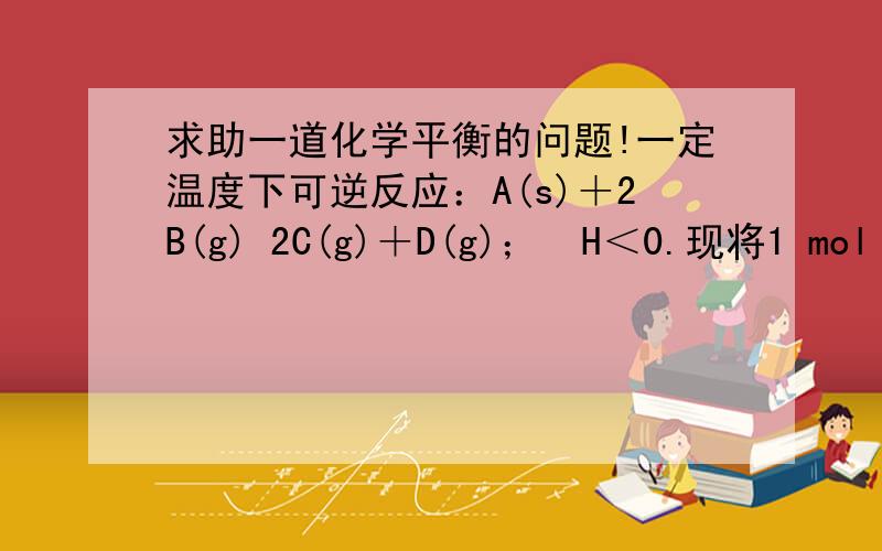 求助一道化学平衡的问题!一定温度下可逆反应：A(s)＋2B(g) 2C(g)＋D(g)；H＜0.现将1 mol A和2 mol B加入甲容器中,将4 mol C和2 mol D加入乙容器中,此时控制活塞P,使乙的容积为甲的2倍,t1时两容器